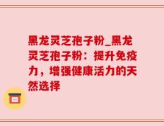 黑龙灵芝孢子粉_黑龙灵芝孢子粉：提升免疫力，增强健康活力的天然选择