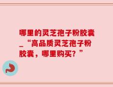 哪里的灵芝孢子粉胶囊_“高品质灵芝孢子粉胶囊，哪里购买？”