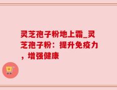 灵芝孢子粉地上霜_灵芝孢子粉：提升免疫力，增强健康