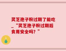 灵芝孢子粉过期了能吃_“灵芝孢子粉过期后食用安全吗？”