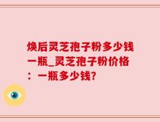 焕后灵芝孢子粉多少钱一瓶_灵芝孢子粉价格：一瓶多少钱？