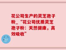 花公司生产的灵芝孢子粉_“花公司优质灵芝孢子粉：天然健康，高效吸收”