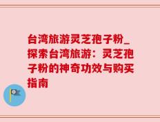 台湾旅游灵芝孢子粉_探索台湾旅游：灵芝孢子粉的神奇功效与购买指南