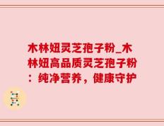 木林妞灵芝孢子粉_木林妞高品质灵芝孢子粉：纯净营养，健康守护
