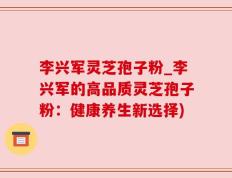 李兴军灵芝孢子粉_李兴军的高品质灵芝孢子粉：健康养生新选择)