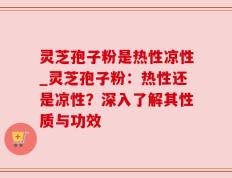 灵芝孢子粉是热性凉性_灵芝孢子粉：热性还是凉性？深入了解其性质与功效