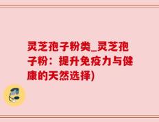 灵芝孢子粉类_灵芝孢子粉：提升免疫力与健康的天然选择)
