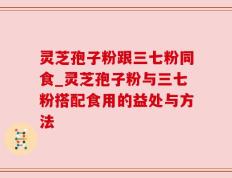 灵芝孢子粉跟三七粉同食_灵芝孢子粉与三七粉搭配食用的益处与方法