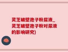 灵芝破壁孢子粉尿液_灵芝破壁孢子粉对尿液的影响研究)