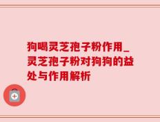 狗喝灵芝孢子粉作用_灵芝孢子粉对狗狗的益处与作用解析