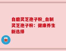 自磨灵芝孢子粉_自制灵芝孢子粉：健康养生新选择