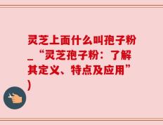 灵芝上面什么叫孢子粉_“灵芝孢子粉：了解其定义、特点及应用”)