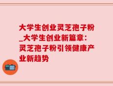 大学生创业灵芝孢子粉_大学生创业新篇章：灵芝孢子粉引领健康产业新趋势