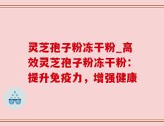 灵芝孢子粉冻干粉_高效灵芝孢子粉冻干粉：提升免疫力，增强健康