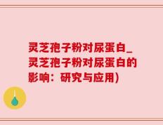 灵芝孢子粉对尿蛋白_灵芝孢子粉对尿蛋白的影响：研究与应用)
