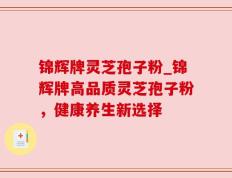 锦辉牌灵芝孢子粉_锦辉牌高品质灵芝孢子粉，健康养生新选择