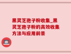 黑灵芝孢子粉收集_黑灵芝孢子粉的高效收集方法与应用前景