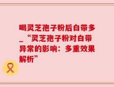 喝灵芝孢子粉后白带多_“灵芝孢子粉对白带异常的影响：多重效果解析”