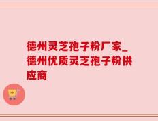 德州灵芝孢子粉厂家_德州优质灵芝孢子粉供应商