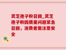 灵芝孢子粉召回_灵芝孢子粉因质量问题紧急召回，消费者需注意安全