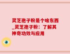 灵芝孢子粉是个啥东西_灵芝孢子粉：了解其神奇功效与应用