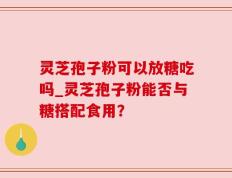 灵芝孢子粉可以放糖吃吗_灵芝孢子粉能否与糖搭配食用？