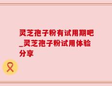 灵芝孢子粉有试用期吧_灵芝孢子粉试用体验分享