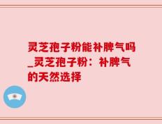灵芝孢子粉能补脾气吗_灵芝孢子粉：补脾气的天然选择