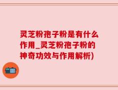 灵芝粉孢子粉是有什么作用_灵芝粉孢子粉的神奇功效与作用解析)