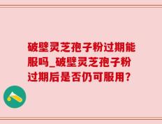 破壁灵芝孢子粉过期能服吗_破壁灵芝孢子粉过期后是否仍可服用？