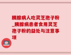 胰腺病人吃灵芝孢子粉_胰腺病患者食用灵芝孢子粉的益处与注意事项