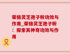 荣格灵芝孢子粉功效与作用_荣格灵芝孢子粉：探索其神奇功效与作用