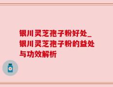 银川灵芝孢子粉好处_银川灵芝孢子粉的益处与功效解析