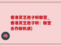 香港灵芝孢子粉联营_香港灵芝孢子粉：联营合作新机遇)