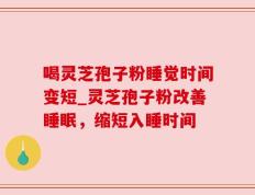 喝灵芝孢子粉睡觉时间变短_灵芝孢子粉改善睡眠，缩短入睡时间