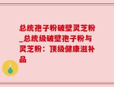 总统孢子粉破壁灵芝粉_总统级破壁孢子粉与灵芝粉：顶级健康滋补品