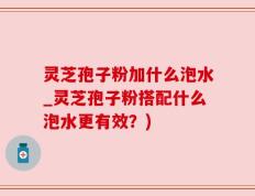 灵芝孢子粉加什么泡水_灵芝孢子粉搭配什么泡水更有效？)