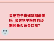 灵芝孢子粉姨妈期能喝吗_灵芝孢子粉在月经期间是否适合饮用？