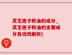 灵芝孢子粉油的成分_灵芝孢子粉油的主要成分及功效解析)