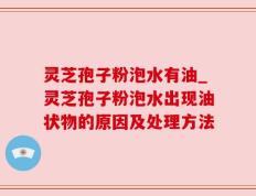 灵芝孢子粉泡水有油_灵芝孢子粉泡水出现油状物的原因及处理方法