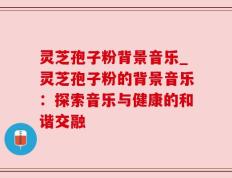 灵芝孢子粉背景音乐_灵芝孢子粉的背景音乐：探索音乐与健康的和谐交融