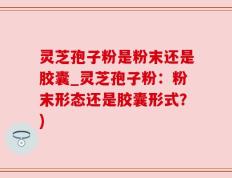 灵芝孢子粉是粉末还是胶囊_灵芝孢子粉：粉末形态还是胶囊形式？)