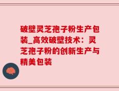 破壁灵芝孢子粉生产包装_高效破壁技术：灵芝孢子粉的创新生产与精美包装