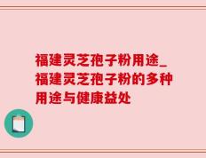 福建灵芝孢子粉用途_福建灵芝孢子粉的多种用途与健康益处