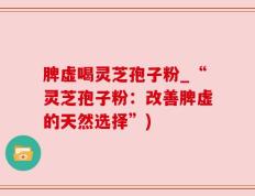 脾虚喝灵芝孢子粉_“灵芝孢子粉：改善脾虚的天然选择”)