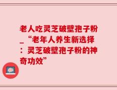 老人吃灵芝破壁孢子粉_“老年人养生新选择：灵芝破壁孢子粉的神奇功效”