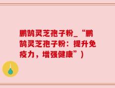 鹏鹄灵芝孢子粉_“鹏鹄灵芝孢子粉：提升免疫力，增强健康”)