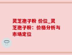 灵芝孢子粉 价位_灵芝孢子粉：价格分析与市场定位