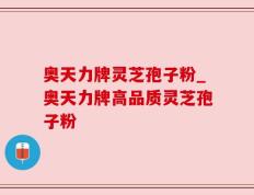 奥天力牌灵芝孢子粉_奥天力牌高品质灵芝孢子粉