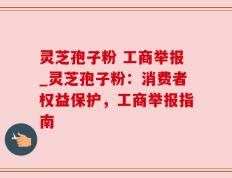 灵芝孢子粉 工商举报_灵芝孢子粉：消费者权益保护，工商举报指南